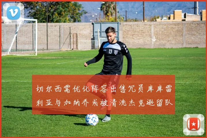 切尔西需优化阵容出售冗员库库雷利亚与加纳乔或被清洗杰克逊留队