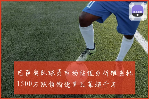 巴萨离队球员市场估值分析维克托1500万欧领衔德罗瓦莱超千万