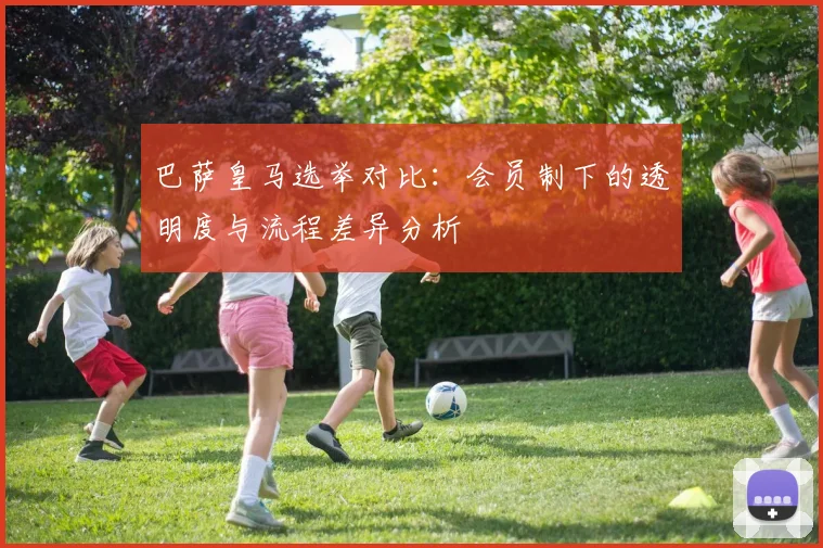 巴萨皇马选举对比：会员制下的透明度与流程差异分析