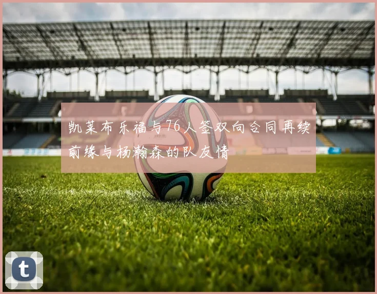 凯莱布乐福与76人签双向合同再续前缘与杨瀚森的队友情