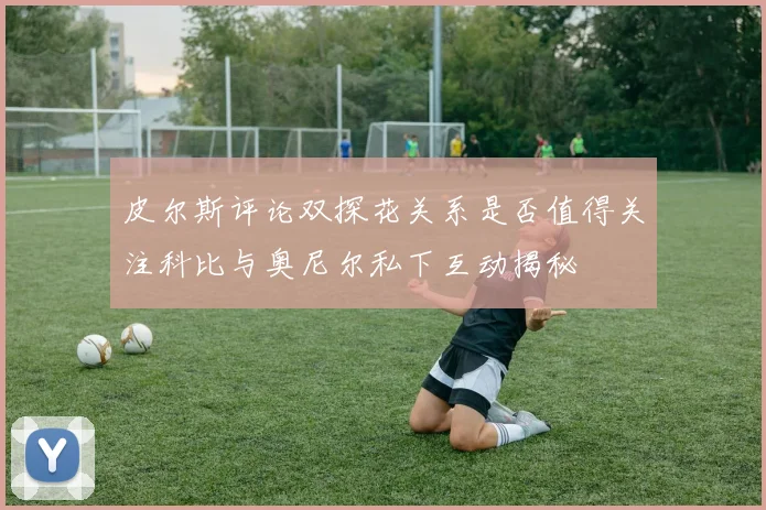 皮尔斯评论双探花关系是否值得关注科比与奥尼尔私下互动揭秘