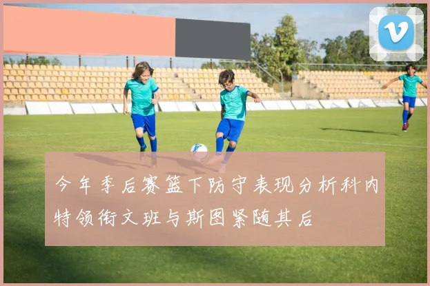 今年季后赛篮下防守表现分析科内特领衔文班与斯图紧随其后