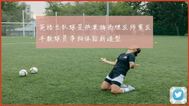 英格兰队球星热衷梅西理发师剪发半数球员争相体验新造型