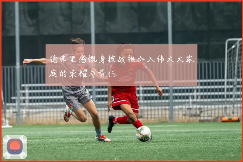 德弗里感慨身披战袍加入伟大大家庭的荣耀与责任