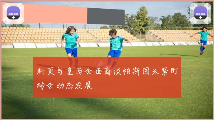 科莫与皇马会面商谈帕斯国米紧盯转会动态发展
