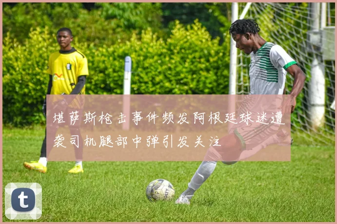 堪萨斯枪击事件频发阿根廷球迷遭袭司机腿部中弹引发关注