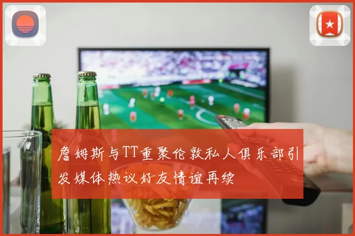 詹姆斯与TT重聚伦敦私人俱乐部引发媒体热议好友情谊再续