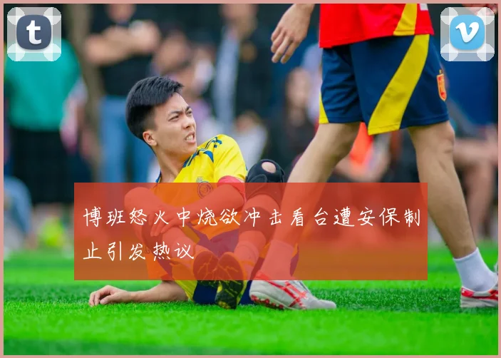 博班怒火中烧欲冲击看台遭安保制止引发热议