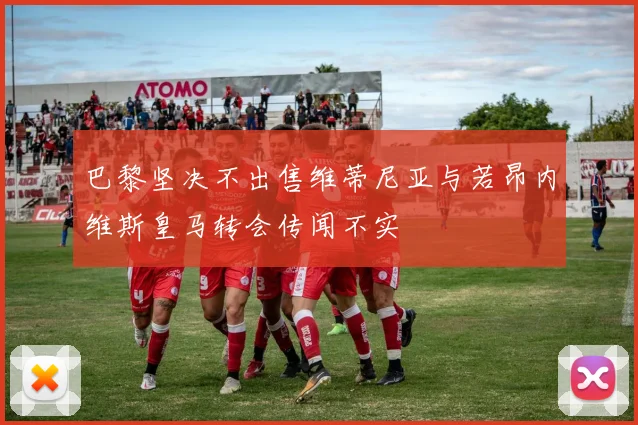 巴黎坚决不出售维蒂尼亚与若昂内维斯皇马转会传闻不实