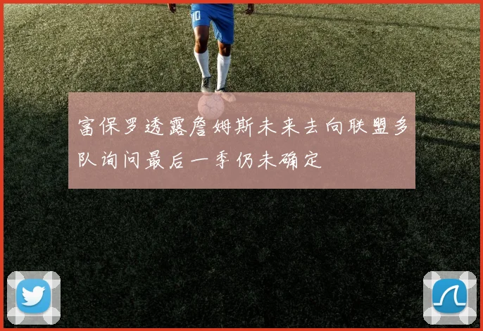 富保罗透露詹姆斯未来去向联盟多队询问最后一季仍未确定