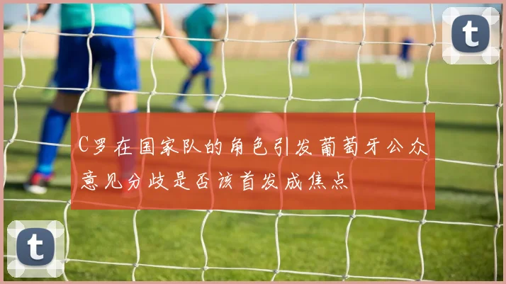 C罗在国家队的角色引发葡萄牙公众意见分歧是否该首发成焦点